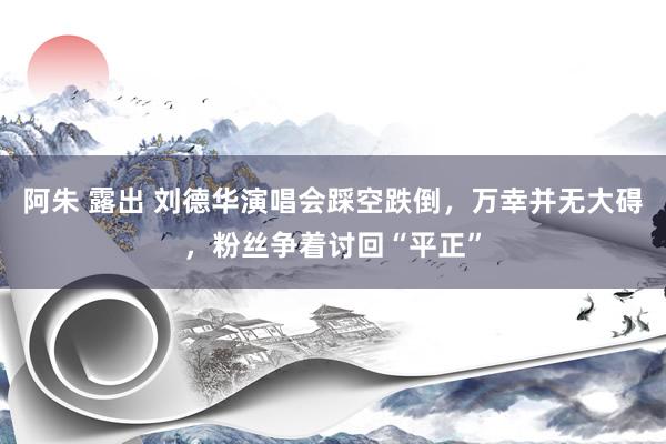 阿朱 露出 刘德华演唱会踩空跌倒，万幸并无大碍，粉丝争着讨回“平正”