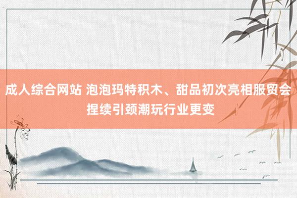 成人综合网站 泡泡玛特积木、甜品初次亮相服贸会 捏续引颈潮玩行业更变