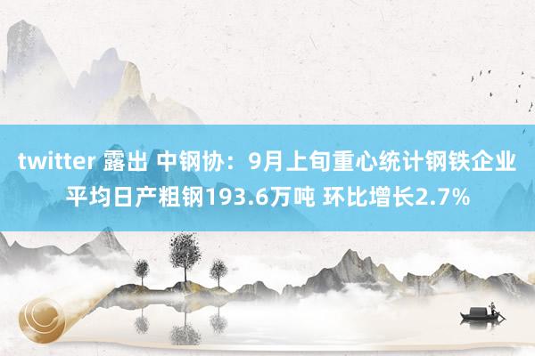 twitter 露出 中钢协：9月上旬重心统计钢铁企业平均日产粗钢193.6万吨 环比增长2.7%