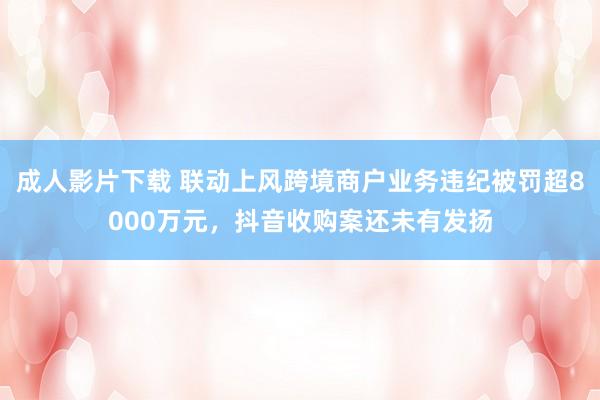 成人影片下载 联动上风跨境商户业务违纪被罚超8000万元，抖音收购案还未有发扬