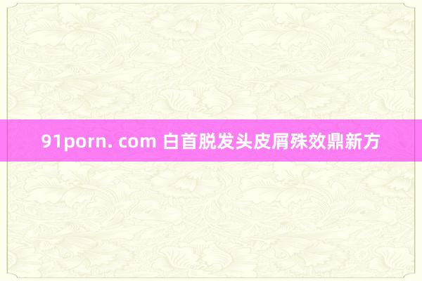 91porn. com 白首脱发头皮屑殊效鼎新方