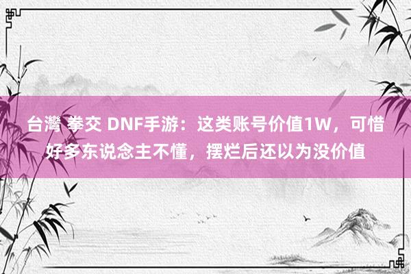 台灣 拳交 DNF手游：这类账号价值1W，可惜好多东说念主不懂，摆烂后还以为没价值