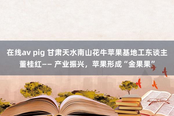 在线av pig 甘肃天水南山花牛苹果基地工东谈主董桂红—— 产业振兴，苹果形成“金果果”