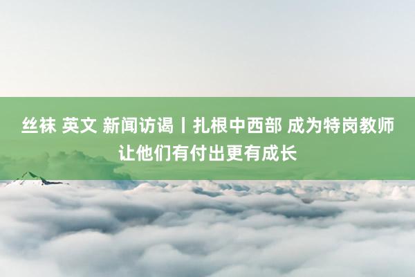 丝袜 英文 新闻访谒丨扎根中西部 成为特岗教师让他们有付出更有成长