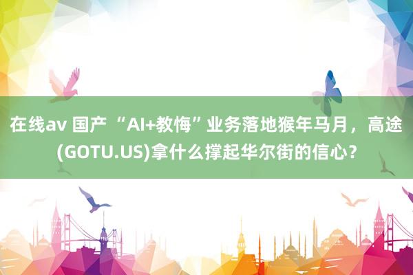 在线av 国产 “AI+教悔”业务落地猴年马月，高途(GOTU.US)拿什么撑起华尔街的信心？