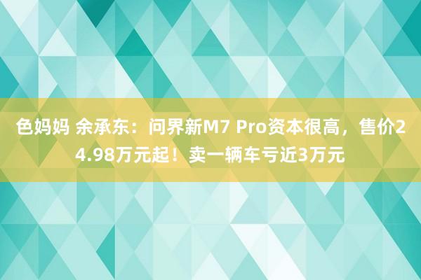 色妈妈 余承东：问界新M7 Pro资本很高，售价24.98万元起！卖一辆车亏近3万元