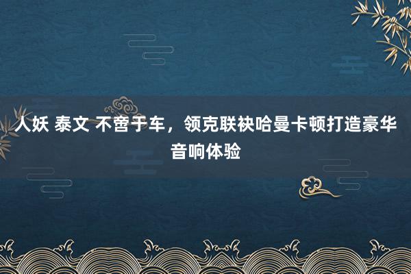 人妖 泰文 不啻于车，领克联袂哈曼卡顿打造豪华音响体验