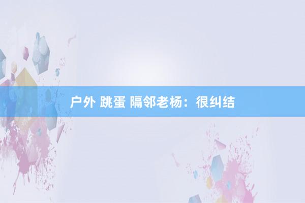 户外 跳蛋 隔邻老杨：很纠结