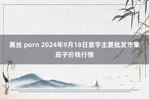 黑丝 porn 2024年9月18日寰宇主要批发市集茄子价钱行情