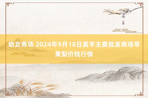 幼女秀场 2024年9月18日寰宇主要批发商场苹果梨价钱行情