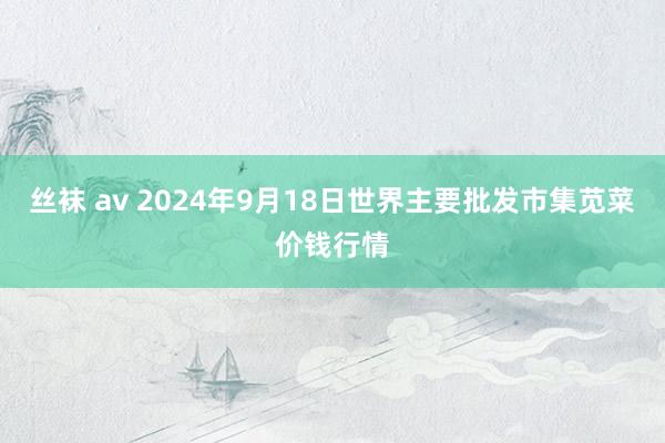 丝袜 av 2024年9月18日世界主要批发市集苋菜价钱行情