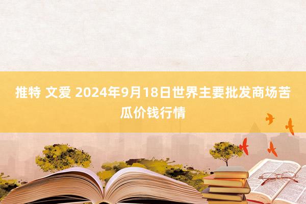 推特 文爱 2024年9月18日世界主要批发商场苦瓜价钱行情