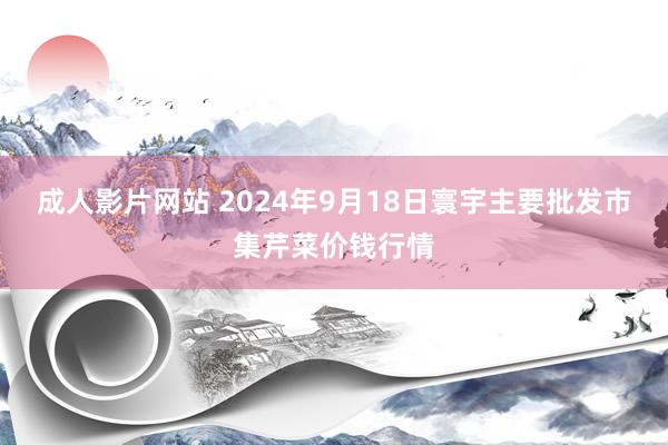 成人影片网站 2024年9月18日寰宇主要批发市集芹菜价钱行情