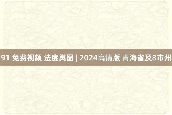 91 免费视频 法度舆图 | 2024高清版 青海省及8市州