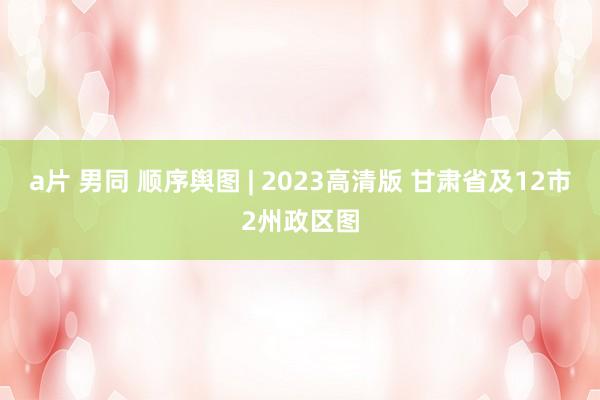 a片 男同 顺序舆图 | 2023高清版 甘肃省及12市2州政区图