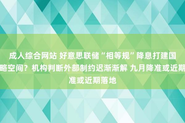 成人综合网站 好意思联储“相等规”降息打建国内战略空间？机构判断外部制约迟渐渐解 九月降准或近期落地