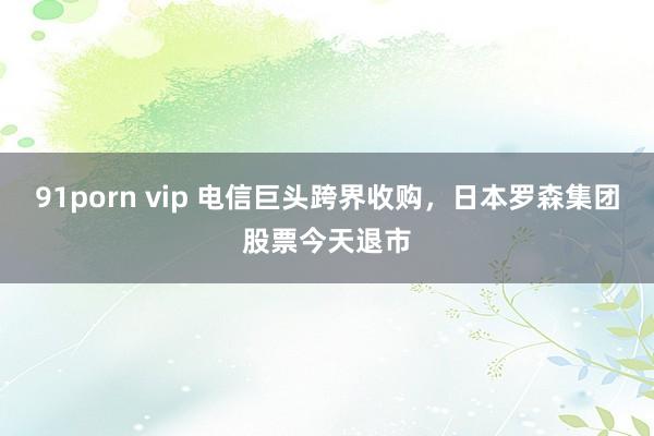 91porn vip 电信巨头跨界收购，日本罗森集团股票今天退市