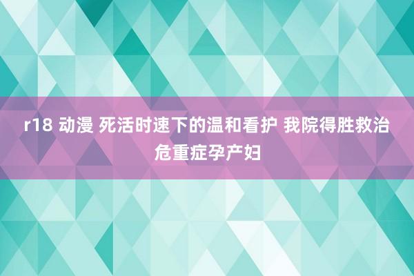 r18 动漫 死活时速下的温和看护 我院得胜救治危重症孕产妇