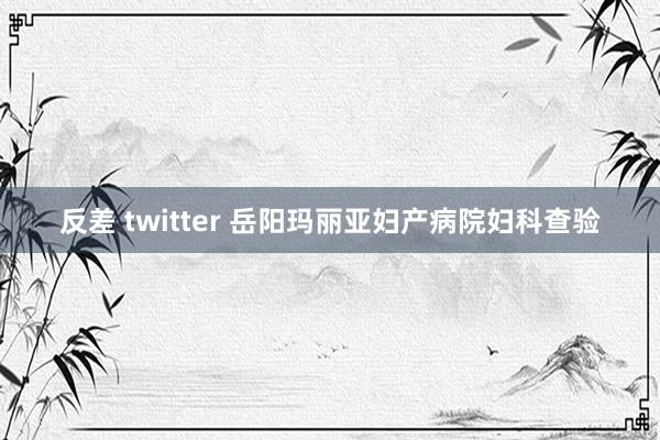 反差 twitter 岳阳玛丽亚妇产病院妇科查验