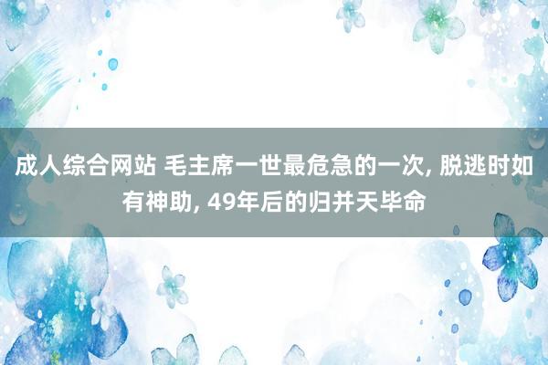 成人综合网站 毛主席一世最危急的一次， 脱逃时如有神助， 49年后的归并天毕命