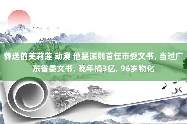 葬送的芙莉莲 动漫 他是深圳首任市委文书， 当过广东省委文书， 晚年捐3亿， 96岁物化