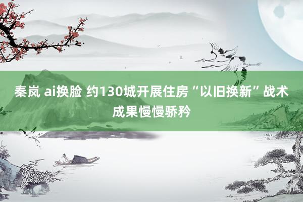 秦岚 ai换脸 约130城开展住房“以旧换新”战术成果慢慢骄矜