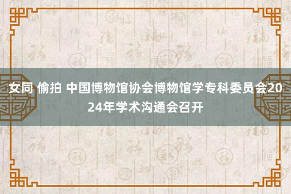 女同 偷拍 中国博物馆协会博物馆学专科委员会2024年学术沟通会召开