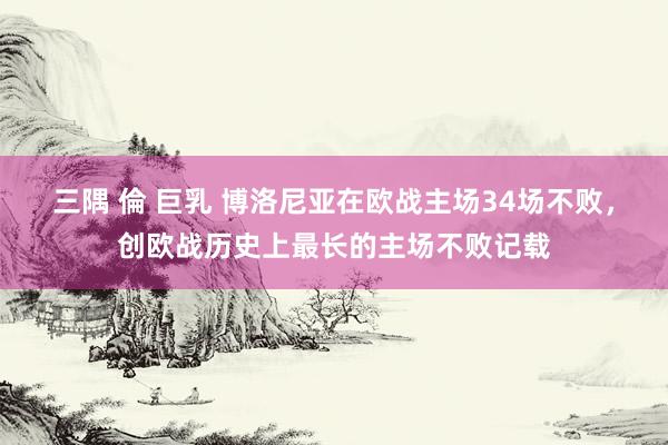 三隅 倫 巨乳 博洛尼亚在欧战主场34场不败，创欧战历史上最长的主场不败记载