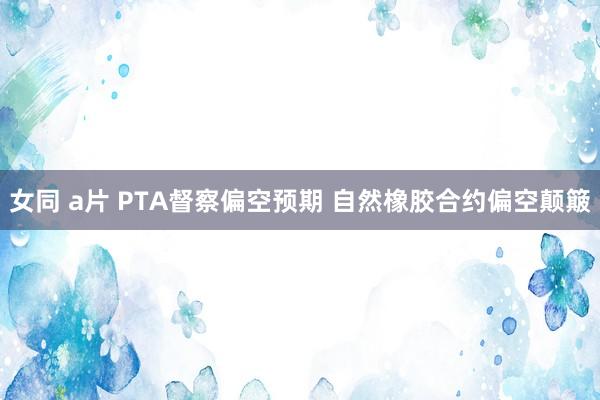 女同 a片 PTA督察偏空预期 自然橡胶合约偏空颠簸