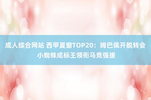 成人综合网站 西甲夏窗TOP20：姆巴佩开脱转会 小蜘蛛成标王领衔马竞强援