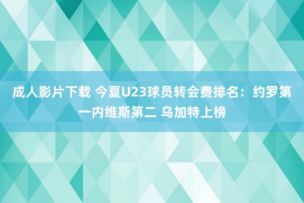 成人影片下载 今夏U23球员转会费排名：约罗第一内维斯第二 乌加特上榜