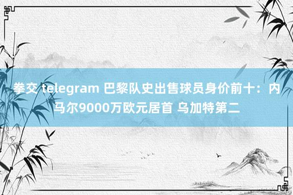 拳交 telegram 巴黎队史出售球员身价前十：内马尔9000万欧元居首 乌加特第二