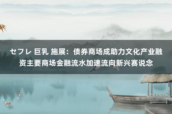 セフレ 巨乳 施展：债券商场成助力文化产业融资主要商场金融流水加速流向新兴赛说念