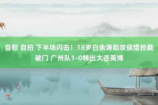 自慰 自拍 下半场闪击！18岁白余涛助攻侯煜抢戳破门 广州队1-0特出大连英博