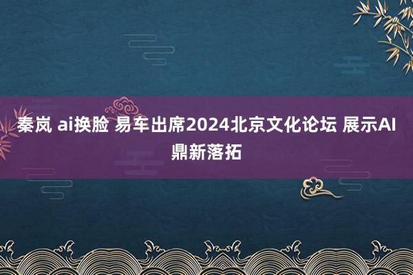 秦岚 ai换脸 易车出席2024北京文化论坛 展示AI鼎新落拓