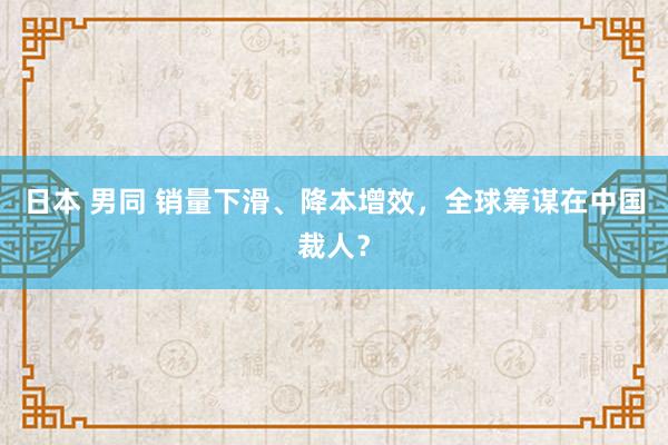 日本 男同 销量下滑、降本增效，全球筹谋在中国裁人？