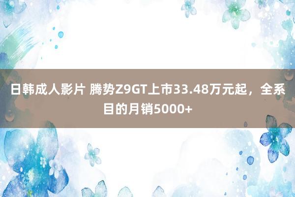 日韩成人影片 腾势Z9GT上市33.48万元起，全系目的月销5000+