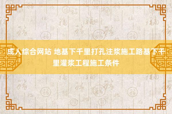 成人综合网站 地基下千里打孔注浆施工路基下千里灌浆工程施工条件