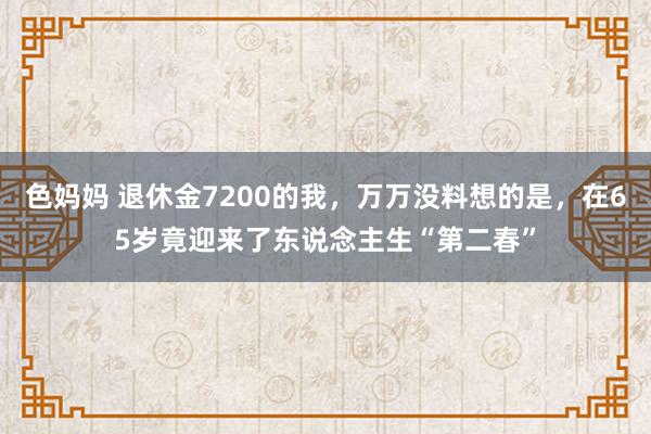 色妈妈 退休金7200的我，万万没料想的是，在65岁竟迎来了东说念主生“第二春”