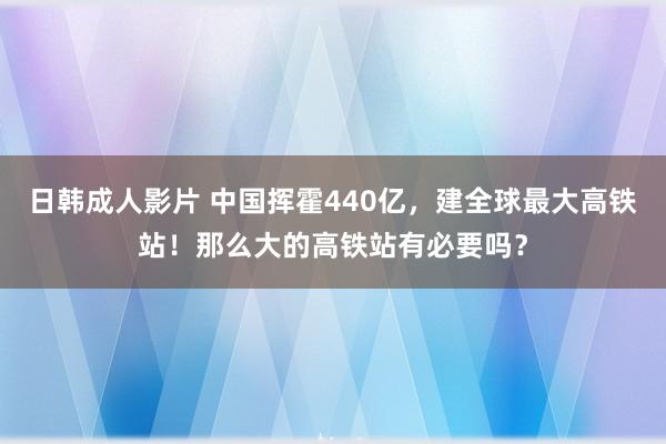 日韩成人影片 中国挥霍440亿，建全球最大高铁站！那么大的高铁站有必要吗？