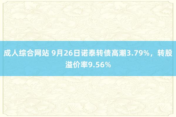 成人综合网站 9月26日诺泰转债高潮3.79%，转股溢价率9.56%