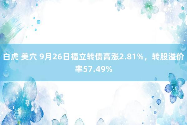 白虎 美穴 9月26日福立转债高涨2.81%，转股溢价率57.49%