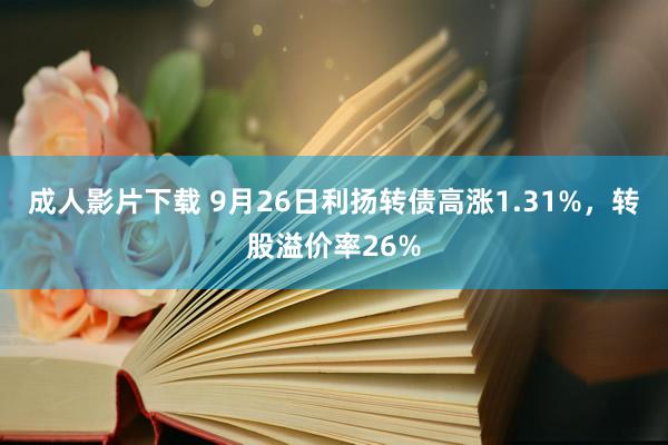 成人影片下载 9月26日利扬转债高涨1.31%，转股溢价率26%