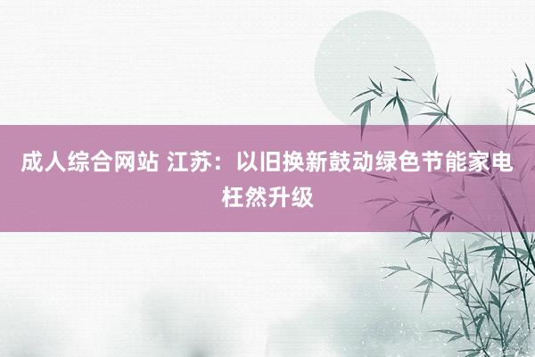 成人综合网站 江苏：以旧换新鼓动绿色节能家电枉然升级