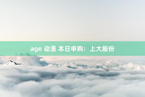 age 动漫 本日申购：上大股份