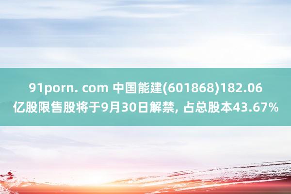 91porn. com 中国能建(601868)182.06亿股限售股将于9月30日解禁， 占总股本43.67%