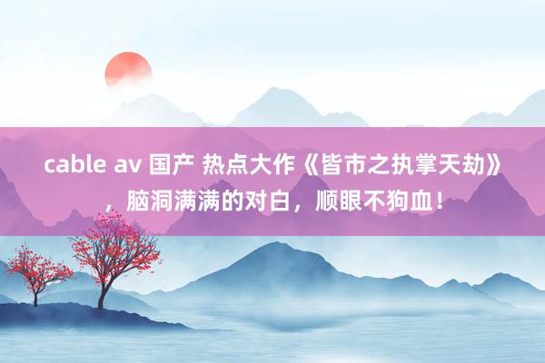 cable av 国产 热点大作《皆市之执掌天劫》，脑洞满满的对白，顺眼不狗血！