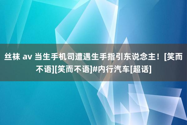 丝袜 av 当生手机司遭遇生手指引东说念主！[笑而不语][笑而不语]#内行汽车[超话]