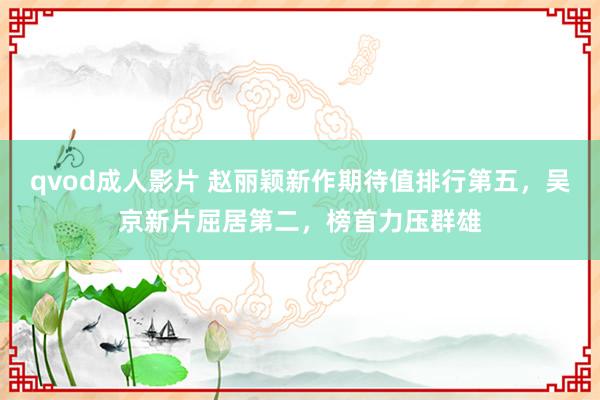 qvod成人影片 赵丽颖新作期待值排行第五，吴京新片屈居第二，榜首力压群雄