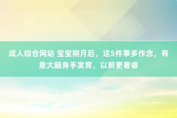 成人综合网站 宝宝朔月后，这5件事多作念，有意大脑身手发育，以前更奢睿